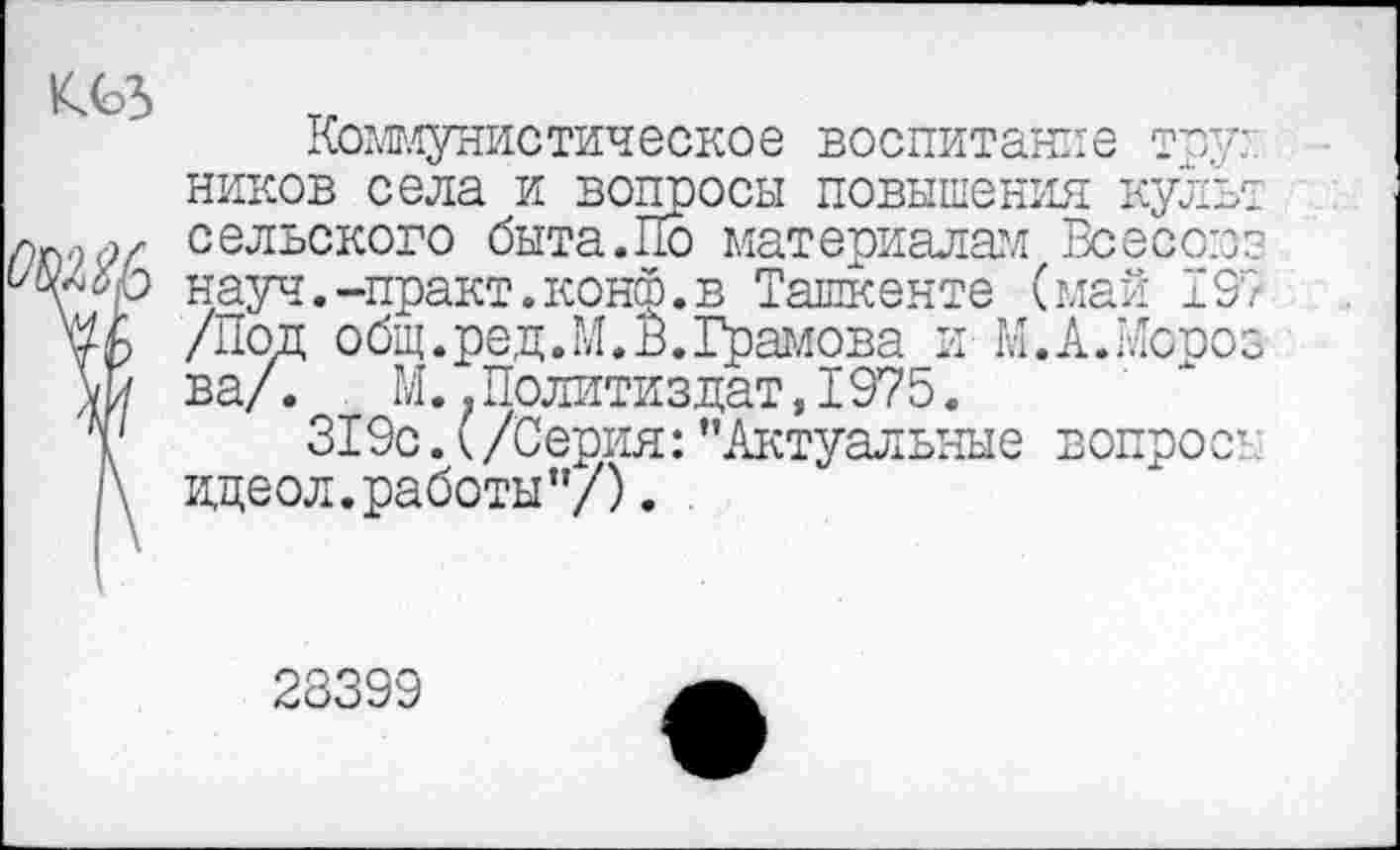 ﻿Коммунистическое воспитание тру:, ников села и вопросы повышения культ сельского быта.По материалам Всесоюз науч.-практ.конф.в Ташкенте (май 197 Ш /Под общ.ред.М.В.Грамова и М.А.Мороз ш ва/.	М..Политиздат,1975.
т 319с.(/Серия:’’Актуальные вопрос’. \ идеол.работы”/). .
23399